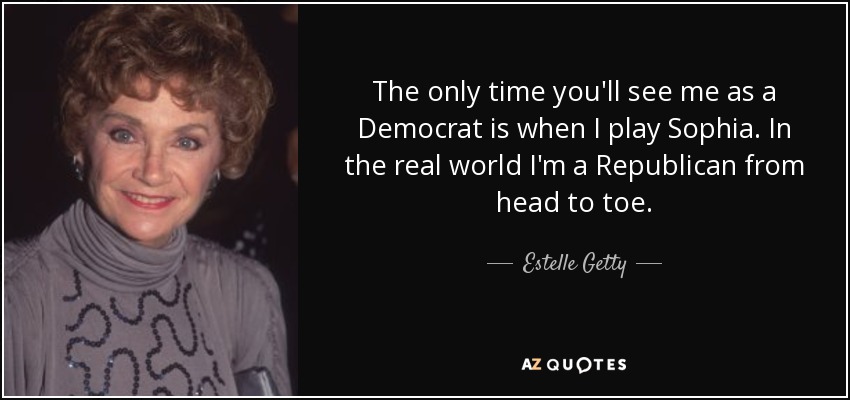 The only time you'll see me as a Democrat is when I play Sophia. In the real world I'm a Republican from head to toe. - Estelle Getty
