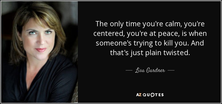 The only time you're calm, you're centered, you're at peace, is when someone's trying to kill you. And that's just plain twisted. - Lisa Gardner