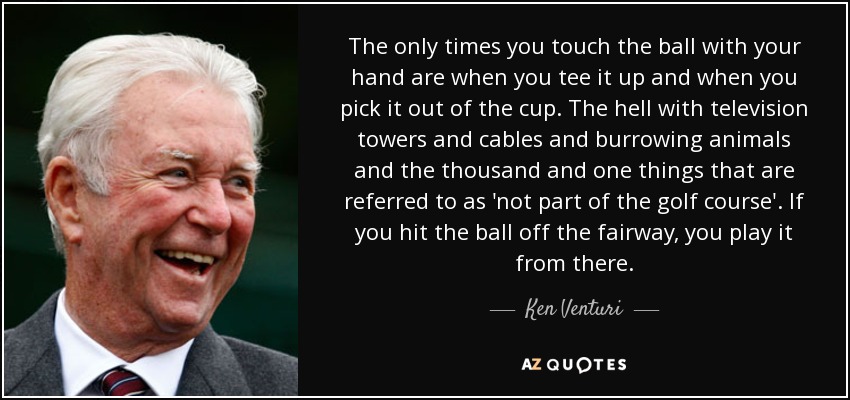 The only times you touch the ball with your hand are when you tee it up and when you pick it out of the cup. The hell with television towers and cables and burrowing animals and the thousand and one things that are referred to as 'not part of the golf course'. If you hit the ball off the fairway, you play it from there. - Ken Venturi