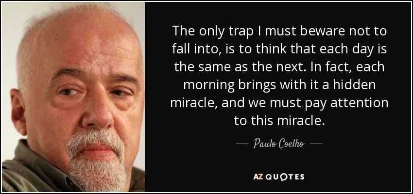 The only trap I must beware not to fall into, is to think that each day is the same as the next. In fact, each morning brings with it a hidden miracle, and we must pay attention to this miracle. - Paulo Coelho
