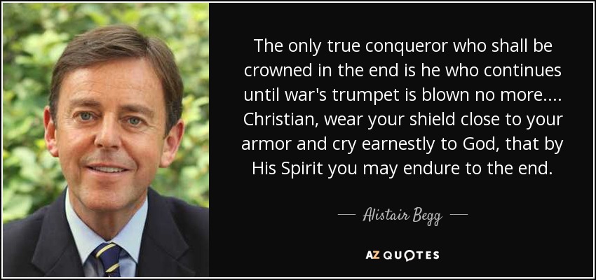 The only true conqueror who shall be crowned in the end is he who continues until war's trumpet is blown no more.... Christian, wear your shield close to your armor and cry earnestly to God, that by His Spirit you may endure to the end. - Alistair Begg