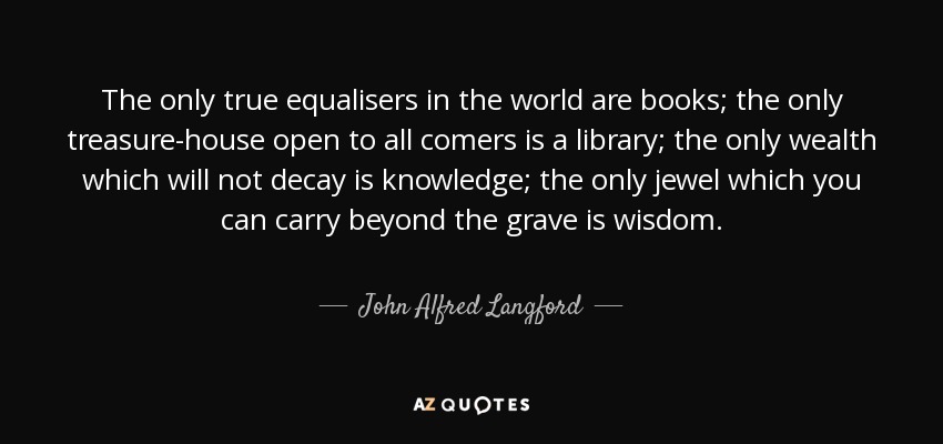 The only true equalisers in the world are books; the only treasure-house open to all comers is a library; the only wealth which will not decay is knowledge; the only jewel which you can carry beyond the grave is wisdom. - John Alfred Langford