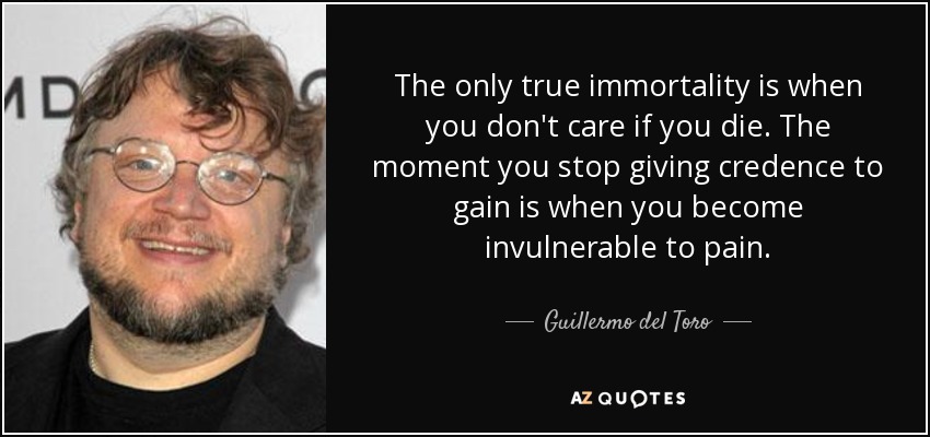 The only true immortality is when you don't care if you die. The moment you stop giving credence to gain is when you become invulnerable to pain. - Guillermo del Toro