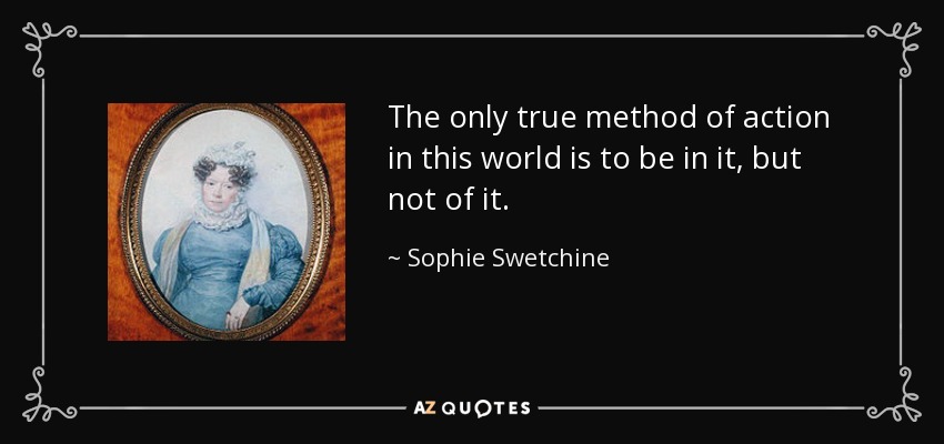 The only true method of action in this world is to be in it, but not of it. - Sophie Swetchine