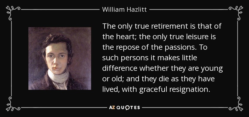 The only true retirement is that of the heart; the only true leisure is the repose of the passions. To such persons it makes little difference whether they are young or old; and they die as they have lived, with graceful resignation. - William Hazlitt