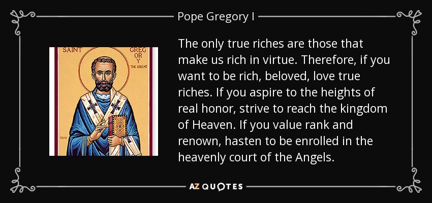 The only true riches are those that make us rich in virtue. Therefore, if you want to be rich, beloved, love true riches. If you aspire to the heights of real honor, strive to reach the kingdom of Heaven. If you value rank and renown, hasten to be enrolled in the heavenly court of the Angels. - Pope Gregory I