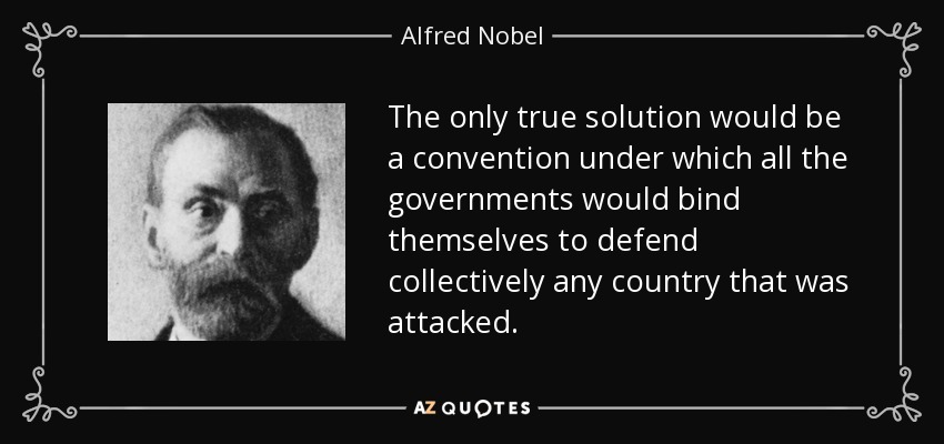 The only true solution would be a convention under which all the governments would bind themselves to defend collectively any country that was attacked. - Alfred Nobel