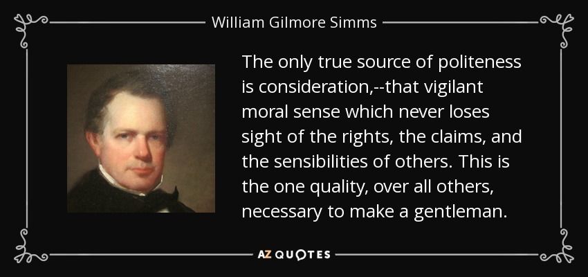 The only true source of politeness is consideration,--that vigilant moral sense which never loses sight of the rights, the claims, and the sensibilities of others. This is the one quality, over all others, necessary to make a gentleman. - William Gilmore Simms