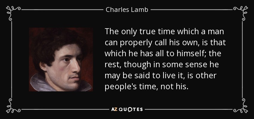 The only true time which a man can properly call his own, is that which he has all to himself; the rest, though in some sense he may be said to live it, is other people's time, not his. - Charles Lamb