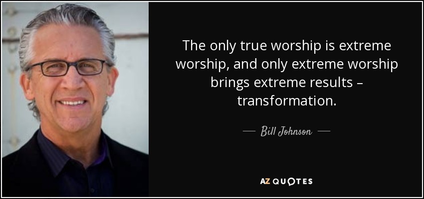 The only true worship is extreme worship, and only extreme worship brings extreme results – transformation. - Bill Johnson