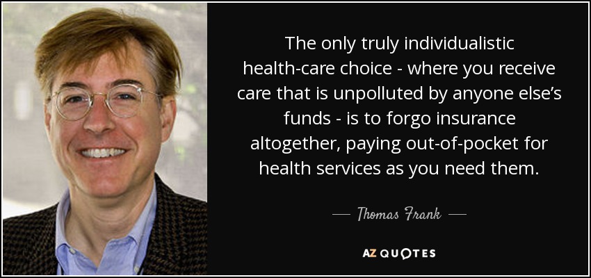 The only truly individualistic health-care choice - where you receive care that is unpolluted by anyone else’s funds - is to forgo insurance altogether, paying out-of-pocket for health services as you need them. - Thomas Frank