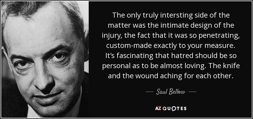 The only truly intersting side of the matter was the intimate design of the injury, the fact that it was so penetrating, custom-made exactly to your measure. It's fascinating that hatred should be so personal as to be almost loving. The knife and the wound aching for each other. - Saul Bellow