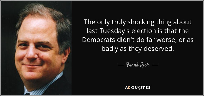 The only truly shocking thing about last Tuesday's election is that the Democrats didn't do far worse, or as badly as they deserved. - Frank Rich