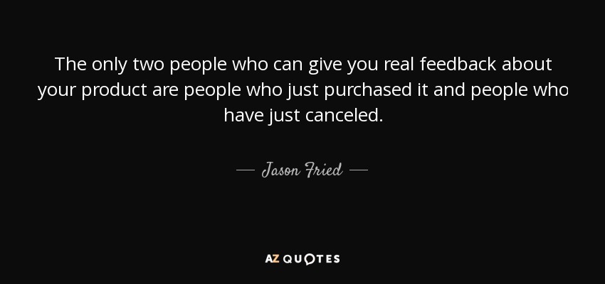The only two people who can give you real feedback about your product are people who just purchased it and people who have just canceled. - Jason Fried
