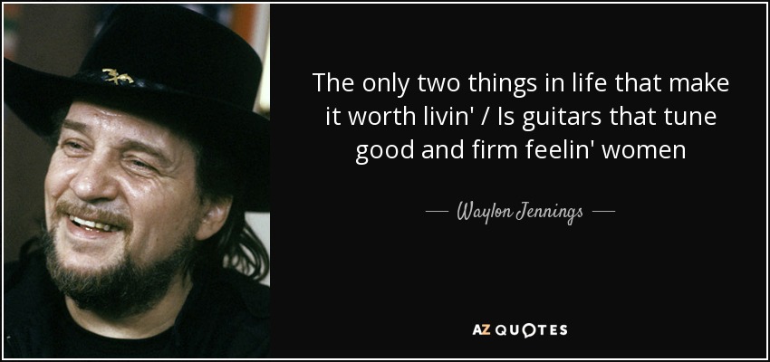 The only two things in life that make it worth livin' / Is guitars that tune good and firm feelin' women - Waylon Jennings
