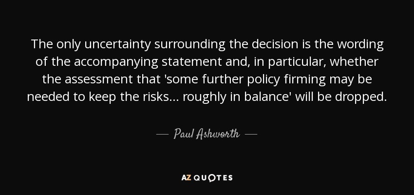 The only uncertainty surrounding the decision is the wording of the accompanying statement and, in particular, whether the assessment that 'some further policy firming may be needed to keep the risks ... roughly in balance' will be dropped. - Paul Ashworth