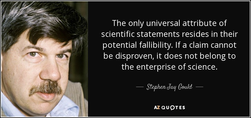 The only universal attribute of scientific statements resides in their potential fallibility. If a claim cannot be disproven, it does not belong to the enterprise of science. - Stephen Jay Gould