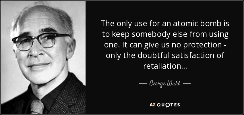 The only use for an atomic bomb is to keep somebody else from using one. It can give us no protection - only the doubtful satisfaction of retaliation... - George Wald