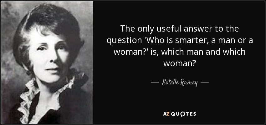 The only useful answer to the question 'Who is smarter, a man or a woman?' is, which man and which woman? - Estelle Ramey