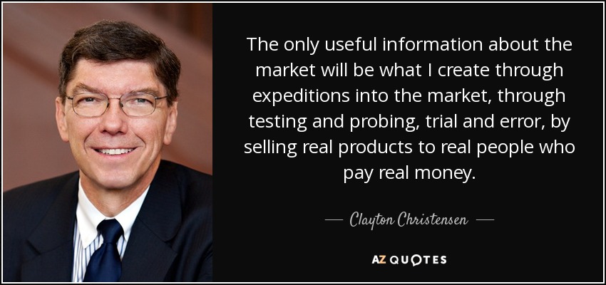 The only useful information about the market will be what I create through expeditions into the market, through testing and probing, trial and error, by selling real products to real people who pay real money. - Clayton Christensen