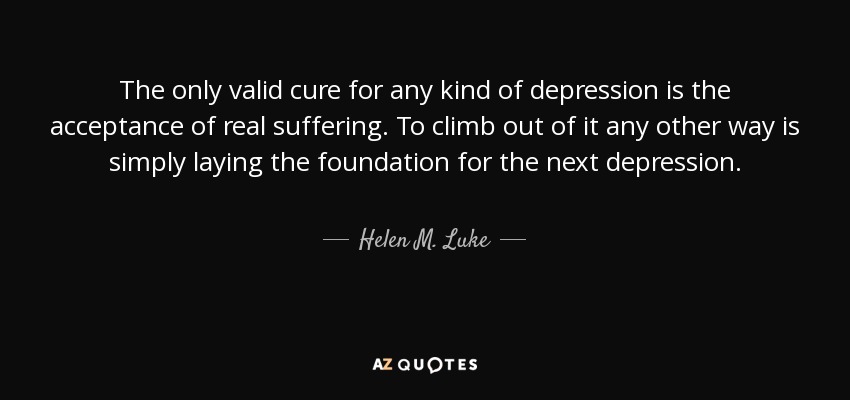 The only valid cure for any kind of depression is the acceptance of real suffering. To climb out of it any other way is simply laying the foundation for the next depression. - Helen M. Luke