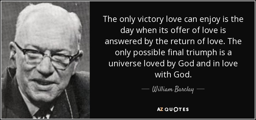 The only victory love can enjoy is the day when its offer of love is answered by the return of love. The only possible final triumph is a universe loved by God and in love with God. - William Barclay