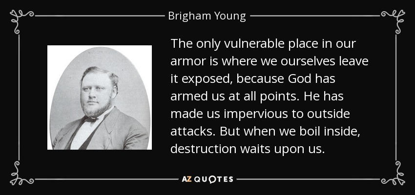 The only vulnerable place in our armor is where we ourselves leave it exposed, because God has armed us at all points. He has made us impervious to outside attacks. But when we boil inside, destruction waits upon us. - Brigham Young, Jr.