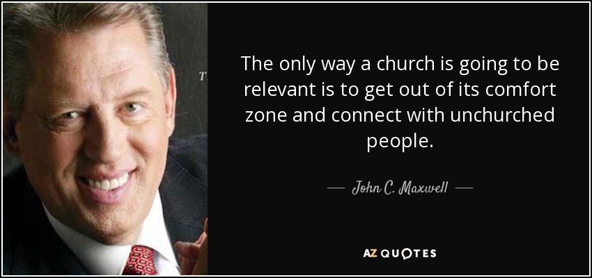 The only way a church is going to be relevant is to get out of its comfort zone and connect with unchurched people. - John C. Maxwell
