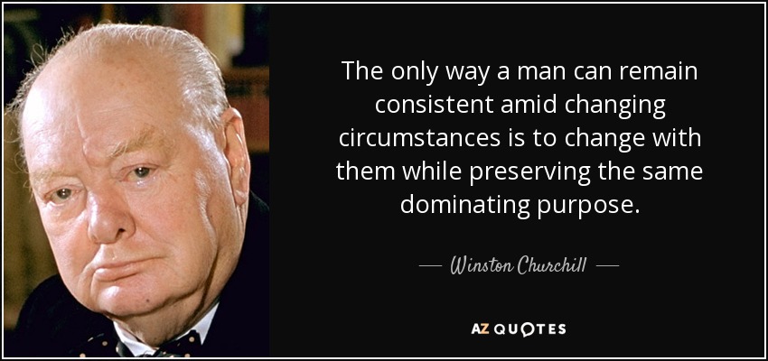 The only way a man can remain consistent amid changing circumstances is to change with them while preserving the same dominating purpose. - Winston Churchill