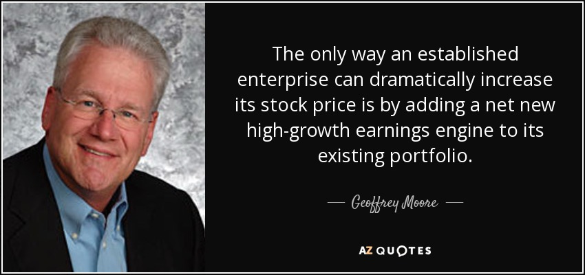 The only way an established enterprise can dramatically increase its stock price is by adding a net new high-growth earnings engine to its existing portfolio. - Geoffrey Moore