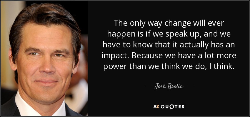 The only way change will ever happen is if we speak up, and we have to know that it actually has an impact. Because we have a lot more power than we think we do, I think. - Josh Brolin