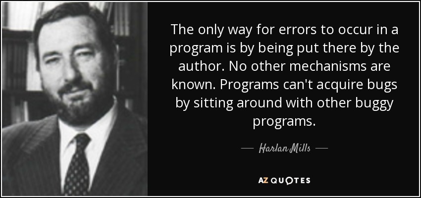 The only way for errors to occur in a program is by being put there by the author. No other mechanisms are known. Programs can't acquire bugs by sitting around with other buggy programs. - Harlan Mills