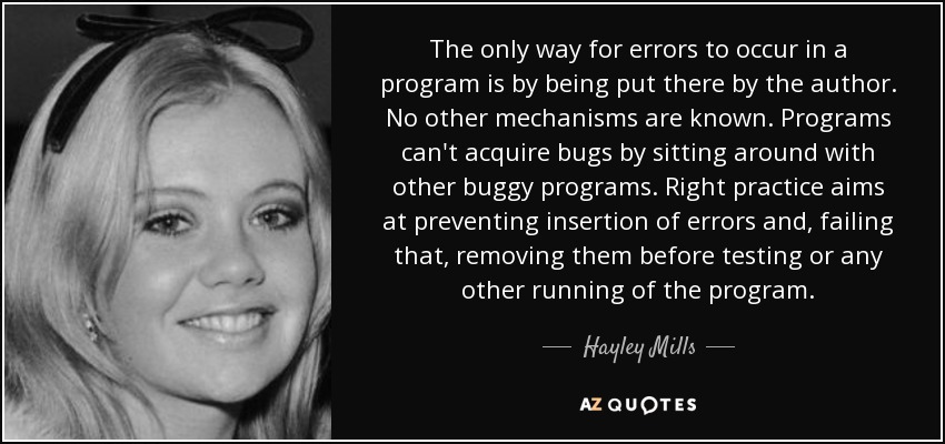 The only way for errors to occur in a program is by being put there by the author. No other mechanisms are known. Programs can't acquire bugs by sitting around with other buggy programs. Right practice aims at preventing insertion of errors and, failing that, removing them before testing or any other running of the program. - Hayley Mills