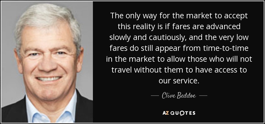 The only way for the market to accept this reality is if fares are advanced slowly and cautiously, and the very low fares do still appear from time-to-time in the market to allow those who will not travel without them to have access to our service. - Clive Beddoe
