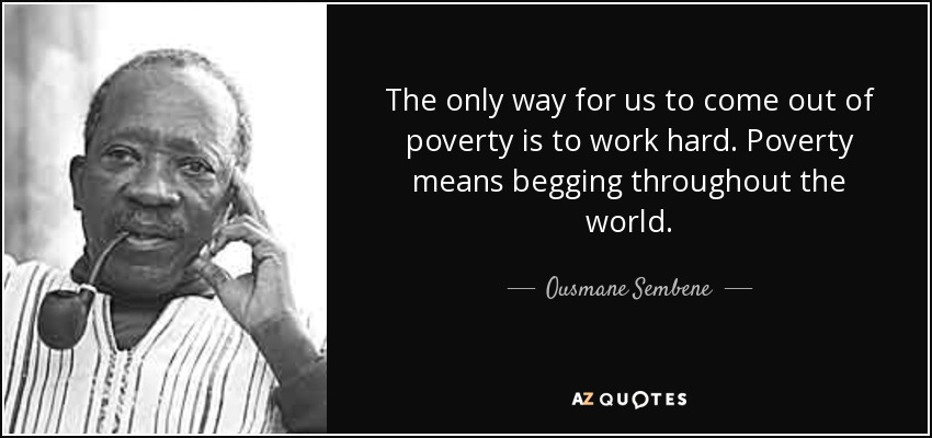 The only way for us to come out of poverty is to work hard. Poverty means begging throughout the world. - Ousmane Sembene