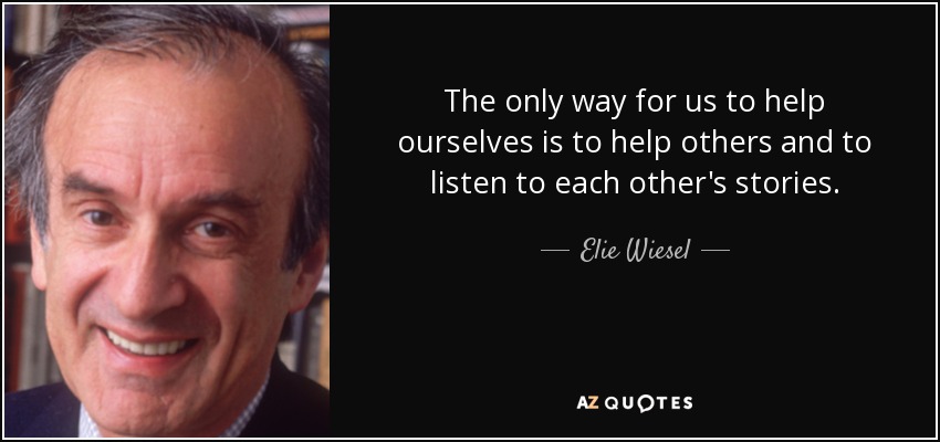 The only way for us to help ourselves is to help others and to listen to each other's stories. - Elie Wiesel