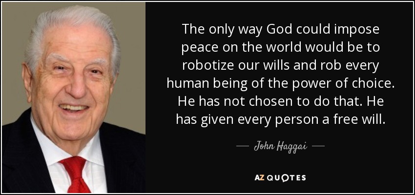 The only way God could impose peace on the world would be to robotize our wills and rob every human being of the power of choice. He has not chosen to do that. He has given every person a free will. - John Haggai