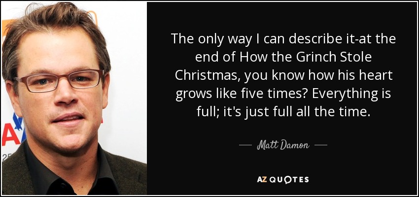 The only way I can describe it-at the end of How the Grinch Stole Christmas, you know how his heart grows like five times? Everything is full; it's just full all the time. - Matt Damon