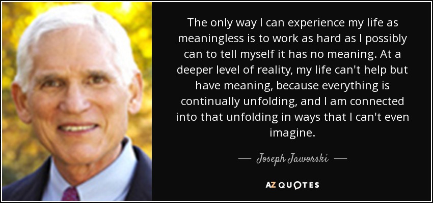 The only way I can experience my life as meaningless is to work as hard as I possibly can to tell myself it has no meaning. At a deeper level of reality, my life can't help but have meaning, because everything is continually unfolding, and I am connected into that unfolding in ways that I can't even imagine. - Joseph Jaworski