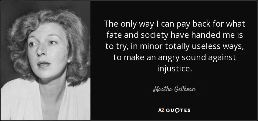 The only way I can pay back for what fate and society have handed me is to try, in minor totally useless ways, to make an angry sound against injustice. - Martha Gellhorn