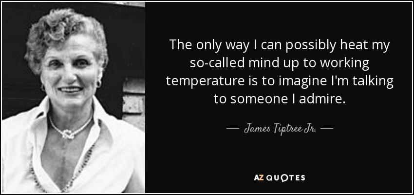 The only way I can possibly heat my so-called mind up to working temperature is to imagine I'm talking to someone I admire. - James Tiptree Jr.