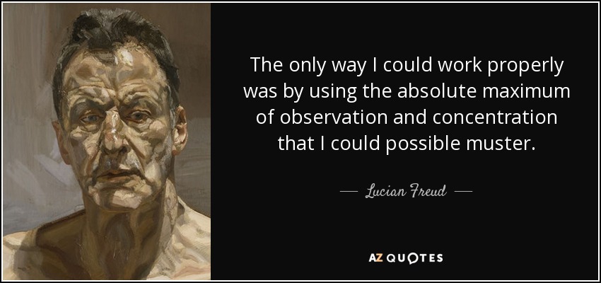 The only way I could work properly was by using the absolute maximum of observation and concentration that I could possible muster. - Lucian Freud