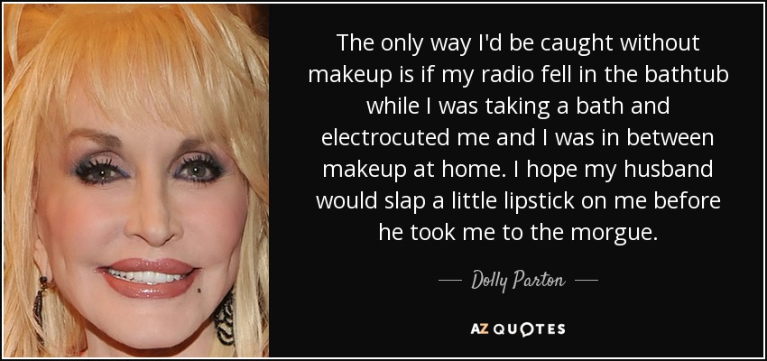 The only way I'd be caught without makeup is if my radio fell in the bathtub while I was taking a bath and electrocuted me and I was in between makeup at home. I hope my husband would slap a little lipstick on me before he took me to the morgue. - Dolly Parton
