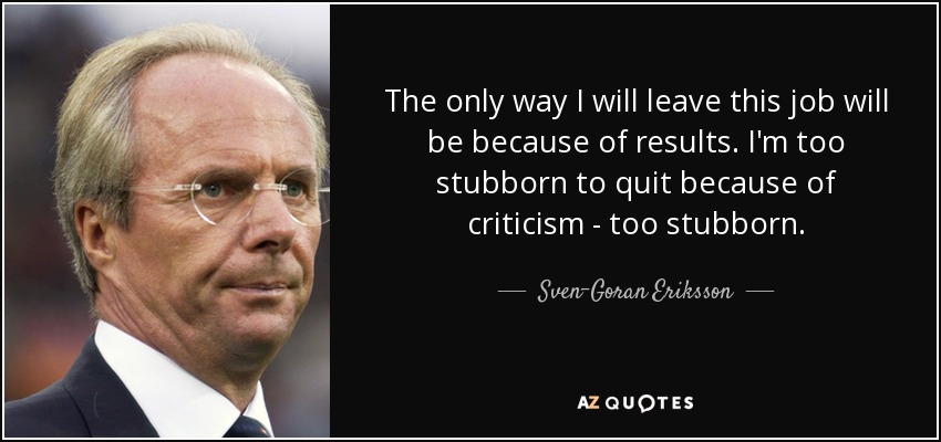 The only way I will leave this job will be because of results. I'm too stubborn to quit because of criticism - too stubborn. - Sven-Goran Eriksson