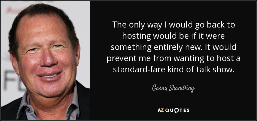 The only way I would go back to hosting would be if it were something entirely new. It would prevent me from wanting to host a standard-fare kind of talk show. - Garry Shandling