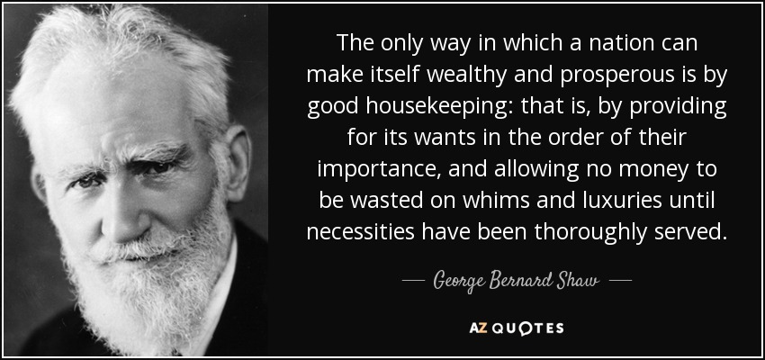 The only way in which a nation can make itself wealthy and prosperous is by good housekeeping: that is, by providing for its wants in the order of their importance, and allowing no money to be wasted on whims and luxuries until necessities have been thoroughly served. - George Bernard Shaw
