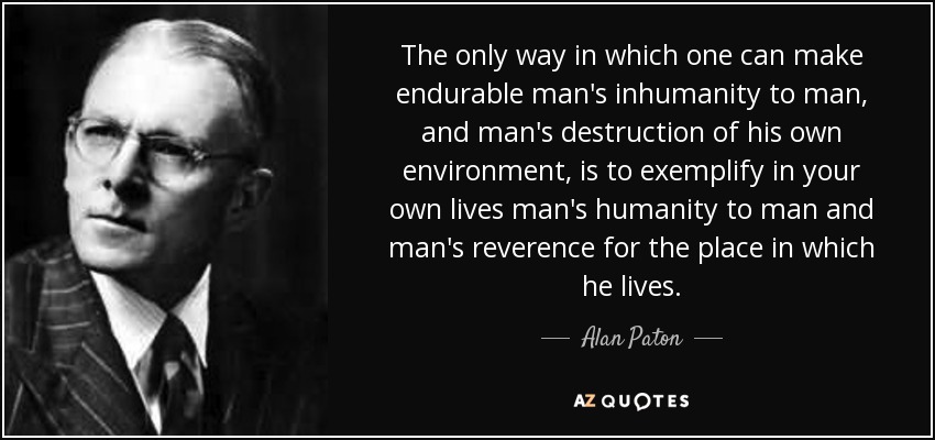 The only way in which one can make endurable man's inhumanity to man, and man's destruction of his own environment, is to exemplify in your own lives man's humanity to man and man's reverence for the place in which he lives. - Alan Paton