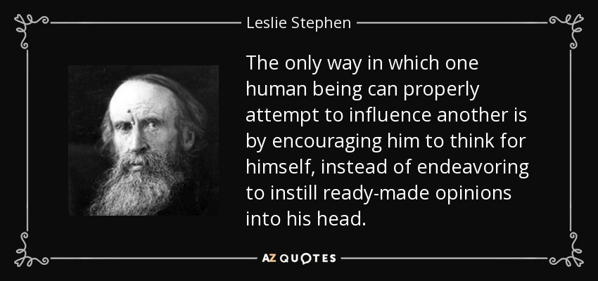 The only way in which one human being can properly attempt to influence another is by encouraging him to think for himself, instead of endeavoring to instill ready-made opinions into his head. - Leslie Stephen