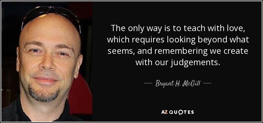 The only way is to teach with love, which requires looking beyond what seems, and remembering we create with our judgements. - Bryant H. McGill