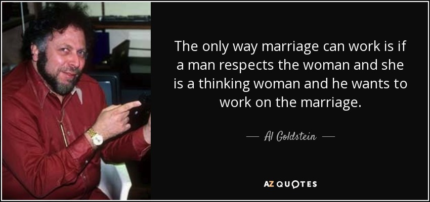 The only way marriage can work is if a man respects the woman and she is a thinking woman and he wants to work on the marriage. - Al Goldstein
